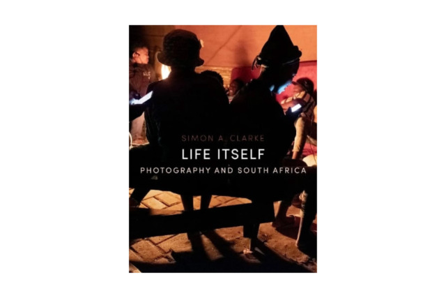Life Itself: Photography and South Africa. Simon A. Clarke